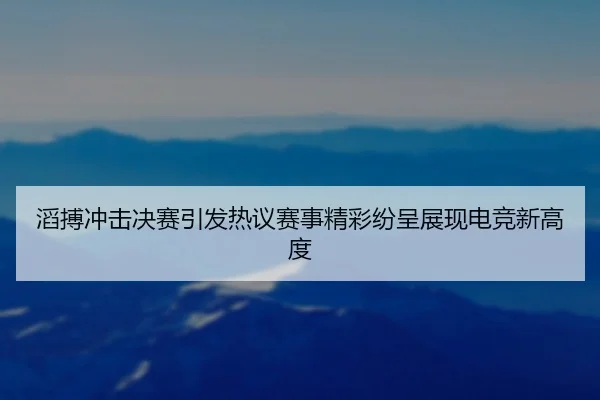 滔搏冲击决赛引发热议赛事精彩纷呈展现电竞新高度